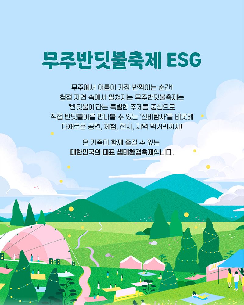 무주반딧불축제 ESG - 무주에서 여름이 가장 반짝이는 순간! 청정 자연 속에서 펼쳐지는 무주반딧불축제는 '반딧불이'라는 특별한 주제를 중심으로 직접 반딧불이를 만나볼 수 있는 '신비탐사'를 비롯해 다채로운 공연, 체험, 전시,지역 먹거리까지! 온 가족이 함께 즐길 수 있는 대한민국의 대표 생태환경축제 입니다.
